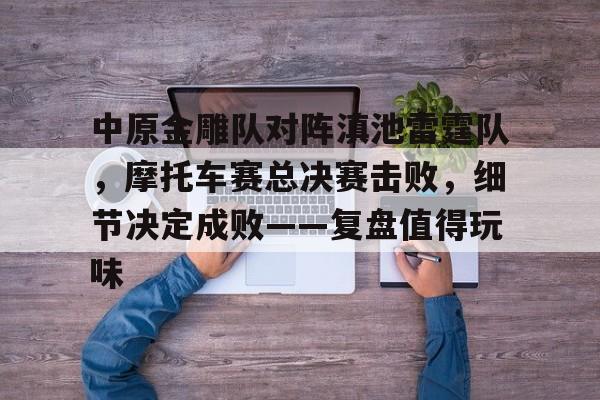 pg关于中原金雕队对阵滇池雷霆队，摩托车赛总决赛击败，细节决定成败——复盘值得玩味的信息